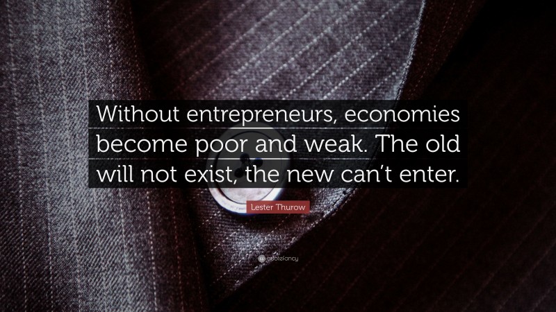 Lester Thurow Quote: “Without entrepreneurs, economies become poor and weak. The old will not exist, the new can’t enter.”
