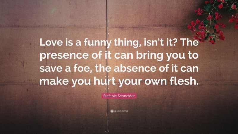 Stefanie Schneider Quote: “Love is a funny thing, isn’t it? The presence of it can bring you to save a foe, the absence of it can make you hurt your own flesh.”