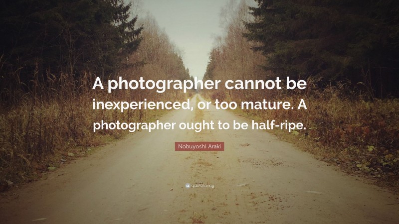 Nobuyoshi Araki Quote: “A photographer cannot be inexperienced, or too mature. A photographer ought to be half-ripe.”