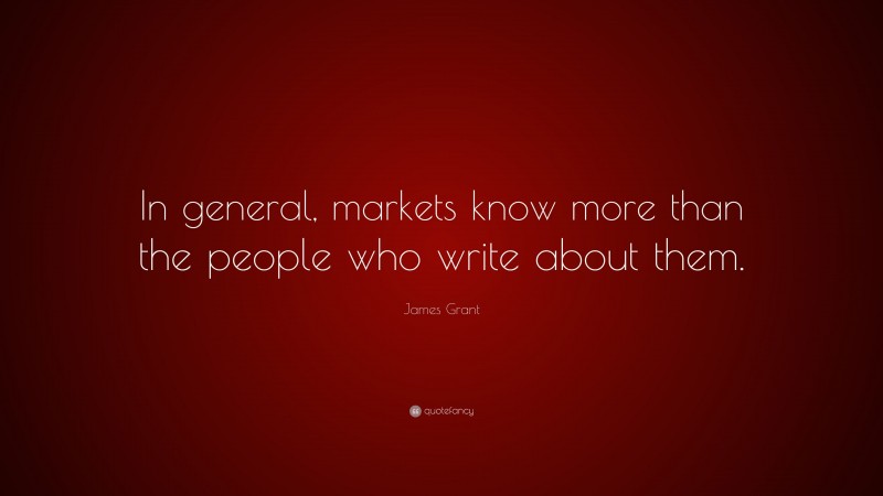 James Grant Quote: “In general, markets know more than the people who write about them.”