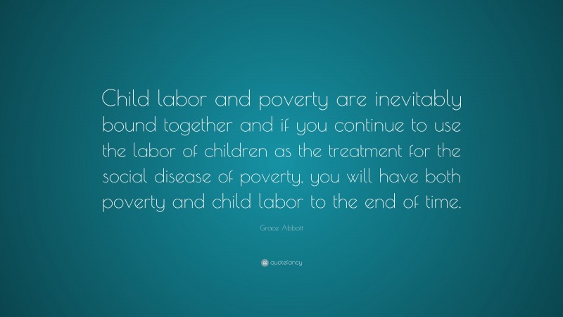 Grace Abbott Quote: “Child labor and poverty are inevitably bound together and if you continue to use the labor of children as the treatment for the social disease of poverty, you will have both poverty and child labor to the end of time.”
