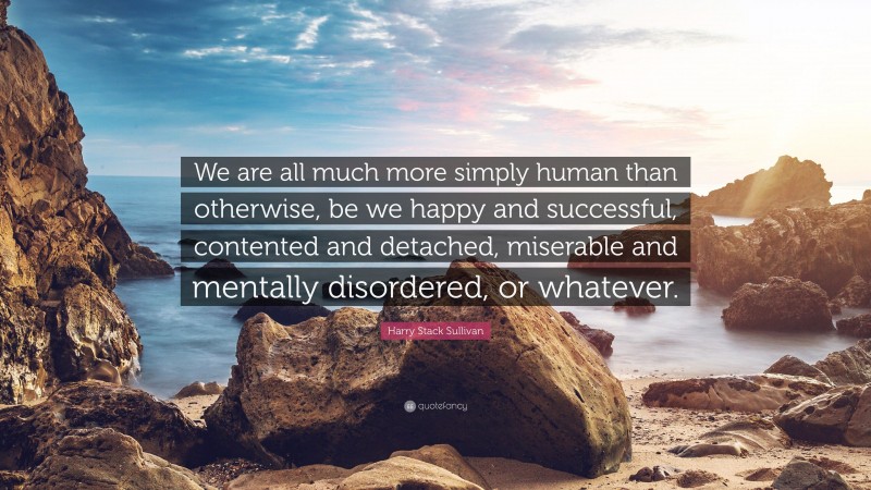 Harry Stack Sullivan Quote: “We are all much more simply human than otherwise, be we happy and successful, contented and detached, miserable and mentally disordered, or whatever.”
