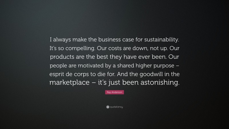Ray Anderson Quote: “I always make the business case for sustainability. It’s so compelling. Our costs are down, not up. Our products are the best they have ever been. Our people are motivated by a shared higher purpose – esprit de corps to die for. And the goodwill in the marketplace – it’s just been astonishing.”