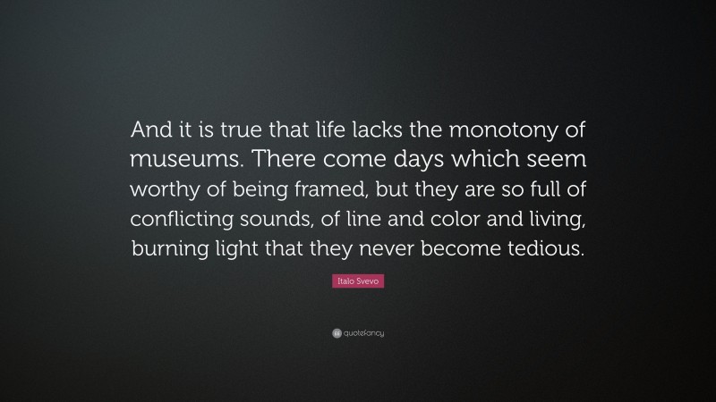 Italo Svevo Quote: “And it is true that life lacks the monotony of museums. There come days which seem worthy of being framed, but they are so full of conflicting sounds, of line and color and living, burning light that they never become tedious.”