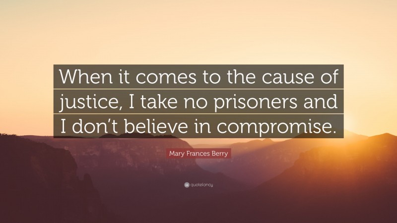 Mary Frances Berry Quote: “When it comes to the cause of justice, I take no prisoners and I don’t believe in compromise.”