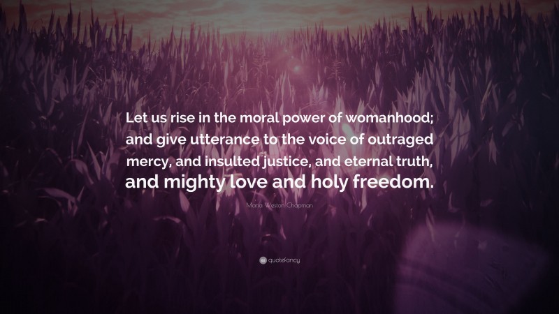 Maria Weston Chapman Quote: “Let us rise in the moral power of womanhood; and give utterance to the voice of outraged mercy, and insulted justice, and eternal truth, and mighty love and holy freedom.”