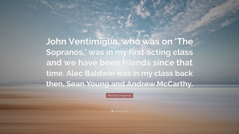 Michael Imperioli Quote: “John Ventimiglia, who was on ‘The Sopranos,’ was in my first acting class and we have been friends since that time. Alec Baldwin was in my class back then, Sean Young and Andrew McCarthy.”