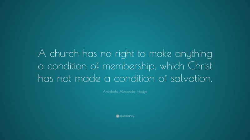 Archibald Alexander Hodge Quote: “A church has no right to make anything a condition of membership, which Christ has not made a condition of salvation.”