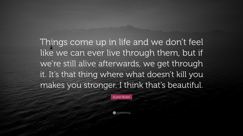 Austin Butler Quote: “Things come up in life and we don’t feel like we can ever live through them, but if we’re still alive afterwards, we get through it. It’s that thing where what doesn’t kill you makes you stronger. I think that’s beautiful.”