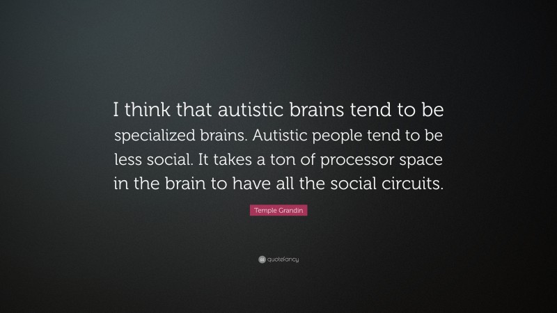 Temple Grandin Quote: “I think that autistic brains tend to be specialized brains. Autistic people tend to be less social. It takes a ton of processor space in the brain to have all the social circuits.”