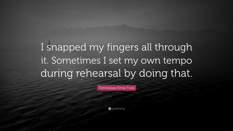 Tennessee Ernie Ford Quote: “I snapped my fingers all through it. Sometimes I set my own tempo during rehearsal by doing that.”