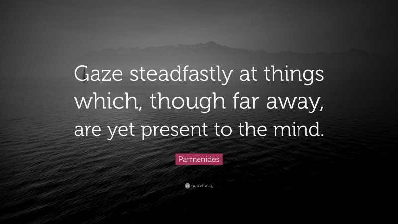 Parmenides Quote: “Gaze steadfastly at things which, though far away, are yet present to the mind.”
