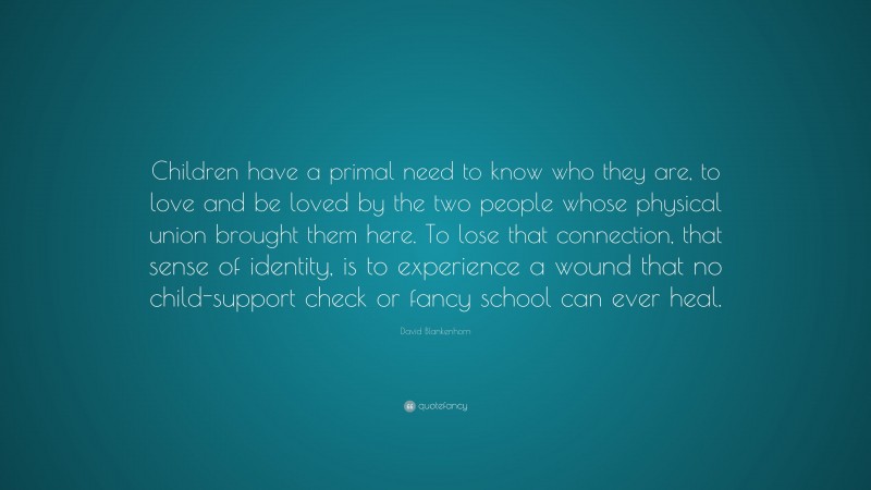 David Blankenhorn Quote: “Children have a primal need to know who they are, to love and be loved by the two people whose physical union brought them here. To lose that connection, that sense of identity, is to experience a wound that no child-support check or fancy school can ever heal.”