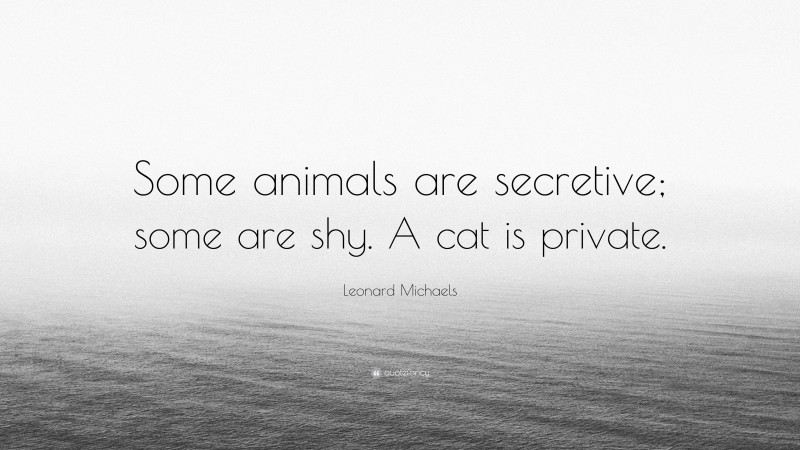 Leonard Michaels Quote: “Some animals are secretive; some are shy. A cat is private.”