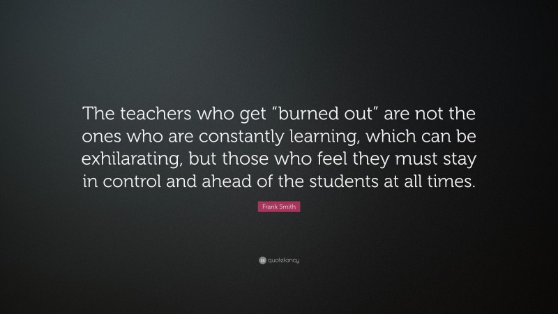 Frank Smith Quote: “The teachers who get “burned out” are not the ones who are constantly learning, which can be exhilarating, but those who feel they must stay in control and ahead of the students at all times.”