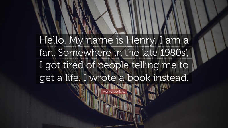 Henry Jenkins Quote: “Hello. My name is Henry. I am a fan. Somewhere in the late 1980s’, I got tired of people telling me to get a life. I wrote a book instead.”