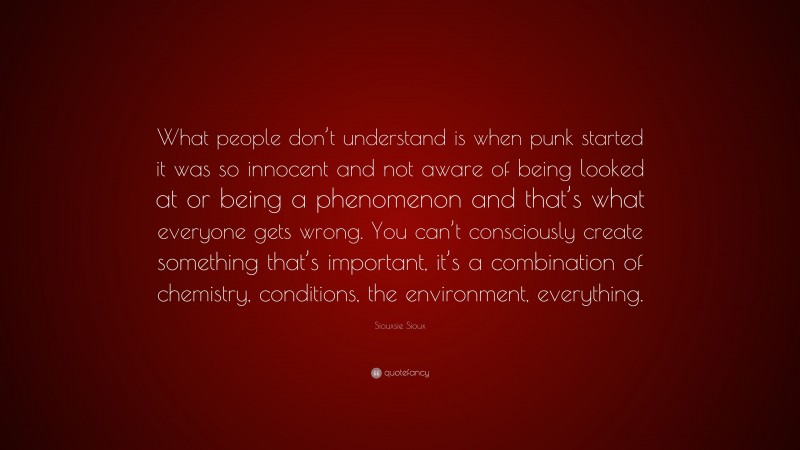 Siouxsie Sioux Quote: “What people don’t understand is when punk started it was so innocent and not aware of being looked at or being a phenomenon and that’s what everyone gets wrong. You can’t consciously create something that’s important, it’s a combination of chemistry, conditions, the environment, everything.”