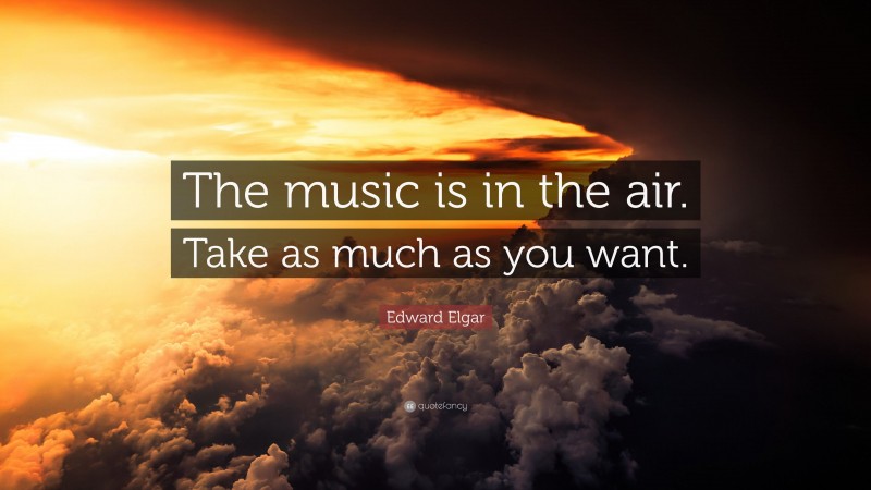 Edward Elgar Quote: “The music is in the air. Take as much as you want.”