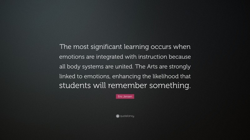 Eric Jensen Quote: “The most significant learning occurs when emotions are integrated with instruction because all body systems are united. The Arts are strongly linked to emotions, enhancing the likelihood that students will remember something.”