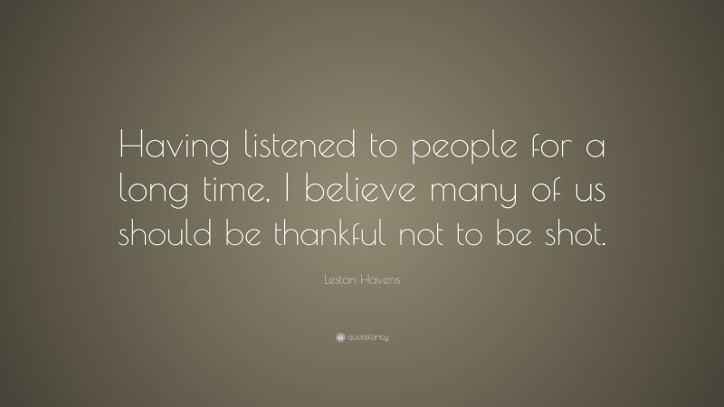 Leston Havens Quote: “Having listened to people for a long time, I believe many of us should be thankful not to be shot.”