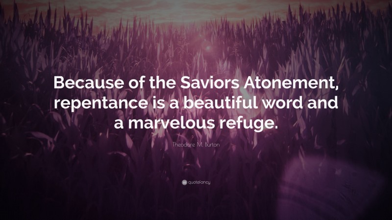Theodore M. Burton Quote: “Because of the Saviors Atonement, repentance is a beautiful word and a marvelous refuge.”
