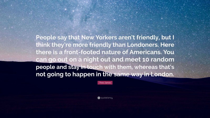 Theo James Quote: “People say that New Yorkers aren’t friendly, but I think they’re more friendly than Londoners. Here there is a front-footed nature of Americans. You can go out on a night out and meet 10 random people and stay in touch with them, whereas that’s not going to happen in the same way in London.”