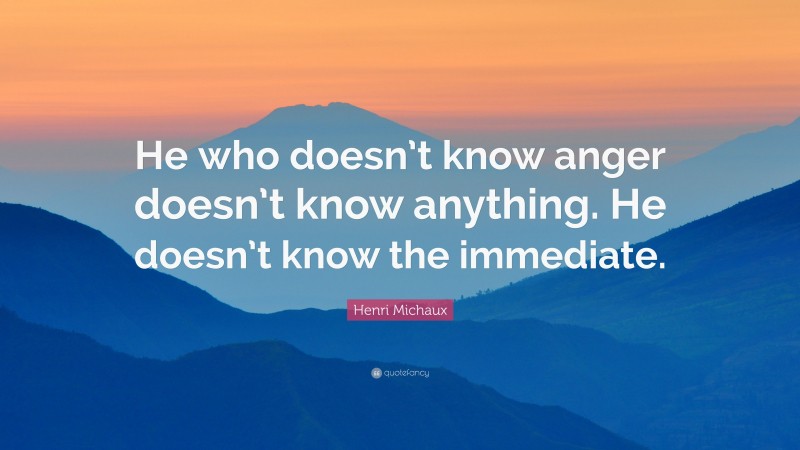 Henri Michaux Quote: “He who doesn’t know anger doesn’t know anything. He doesn’t know the immediate.”