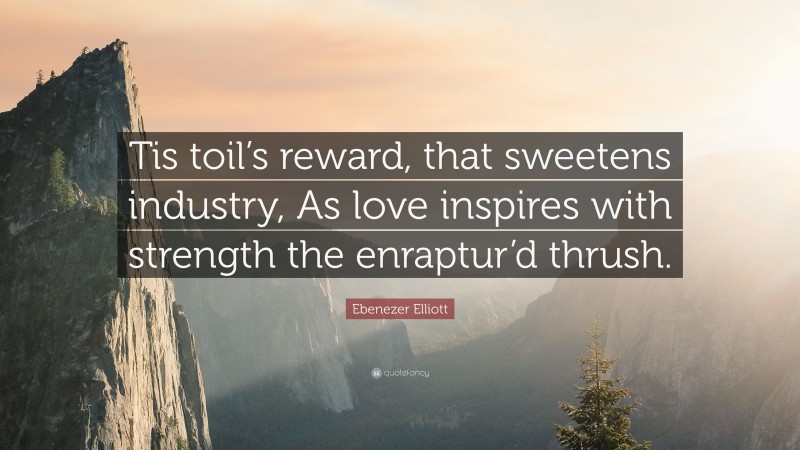 Ebenezer Elliott Quote: “Tis toil’s reward, that sweetens industry, As love inspires with strength the enraptur’d thrush.”