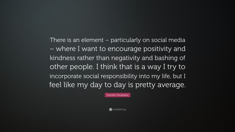 Danielle Panabaker Quote: “There is an element – particularly on social media – where I want to encourage positivity and kindness rather than negativity and bashing of other people. I think that is a way I try to incorporate social responsibility into my life, but I feel like my day to day is pretty average.”