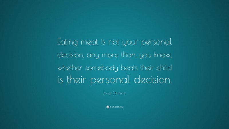 Bruce Friedrich Quote: “Eating meat is not your personal decision, any more than, you know, whether somebody beats their child is their personal decision.”