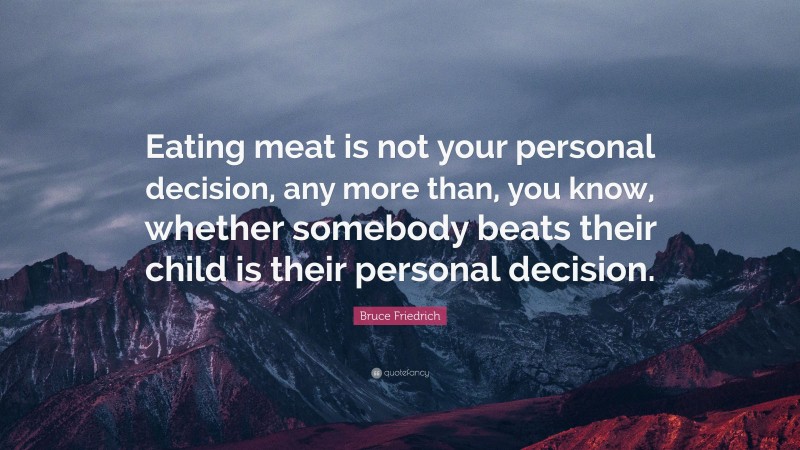 Bruce Friedrich Quote: “Eating meat is not your personal decision, any more than, you know, whether somebody beats their child is their personal decision.”