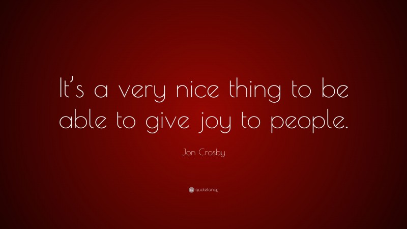 Jon Crosby Quote: “It’s a very nice thing to be able to give joy to people.”