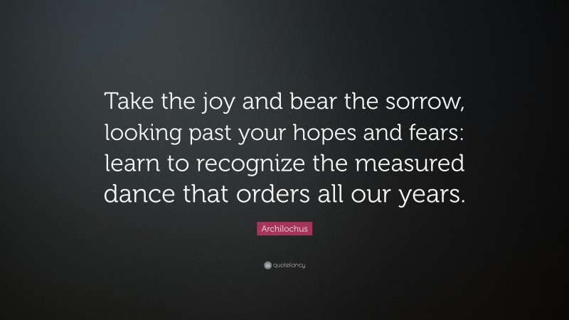 Archilochus Quote: “Take the joy and bear the sorrow, looking past your hopes and fears: learn to recognize the measured dance that orders all our years.”