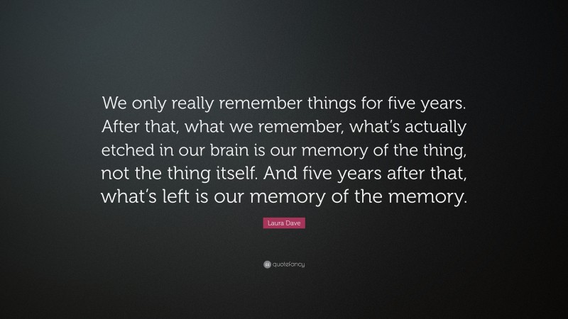 Laura Dave Quote: “We only really remember things for five years. After that, what we remember, what’s actually etched in our brain is our memory of the thing, not the thing itself. And five years after that, what’s left is our memory of the memory.”