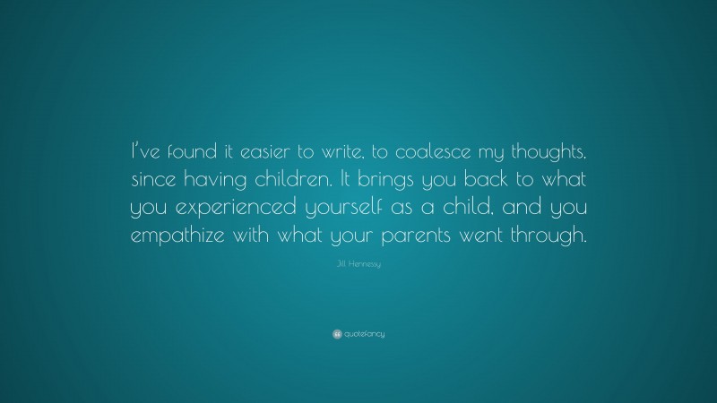 Jill Hennessy Quote: “I’ve found it easier to write, to coalesce my thoughts, since having children. It brings you back to what you experienced yourself as a child, and you empathize with what your parents went through.”