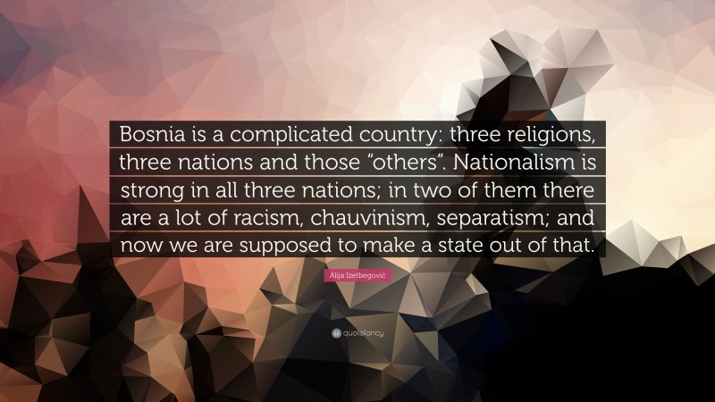 Alija Izetbegović Quote: “Bosnia is a complicated country: three religions, three nations and those “others”. Nationalism is strong in all three nations; in two of them there are a lot of racism, chauvinism, separatism; and now we are supposed to make a state out of that.”