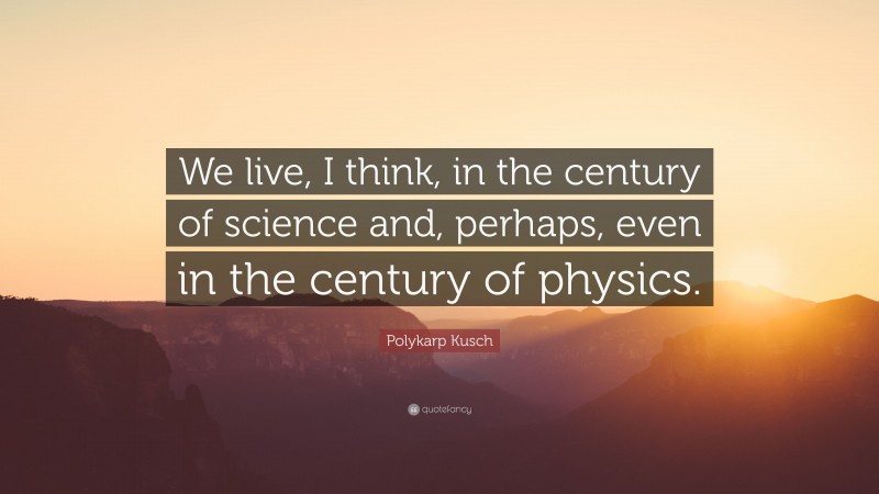 Polykarp Kusch Quote: “We live, I think, in the century of science and, perhaps, even in the century of physics.”