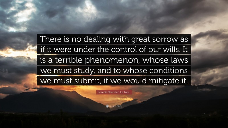 Joseph Sheridan Le Fanu Quote: “There is no dealing with great sorrow as if it were under the control of our wills. It is a terrible phenomenon, whose laws we must study, and to whose conditions we must submit, if we would mitigate it.”