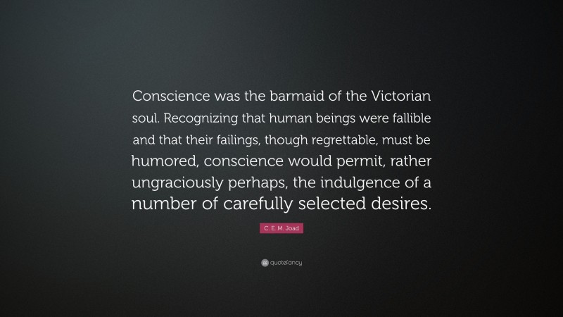 C. E. M. Joad Quote: “Conscience was the barmaid of the Victorian soul. Recognizing that human beings were fallible and that their failings, though regrettable, must be humored, conscience would permit, rather ungraciously perhaps, the indulgence of a number of carefully selected desires.”