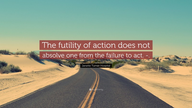 Janette Turner Hospital Quote: “The futility of action does not absolve one from the failure to act. -.”