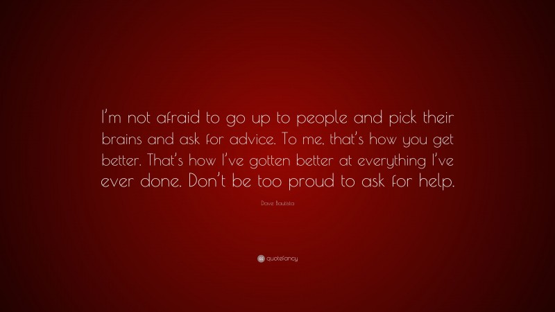 Dave Bautista Quote: “I’m not afraid to go up to people and pick their brains and ask for advice. To me, that’s how you get better. That’s how I’ve gotten better at everything I’ve ever done. Don’t be too proud to ask for help.”