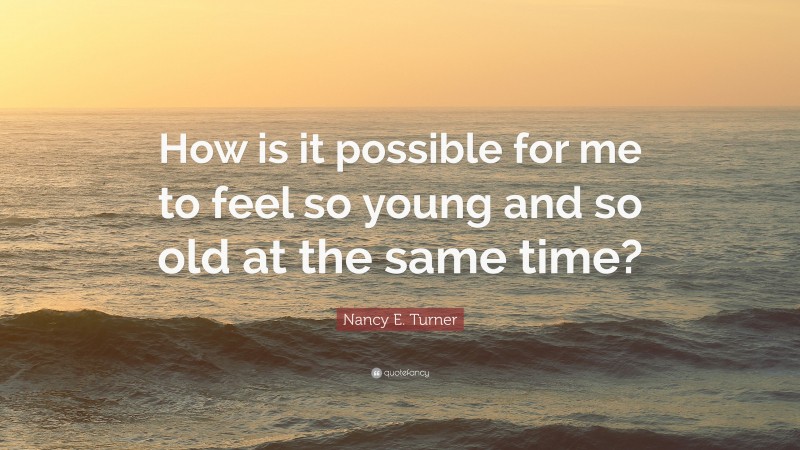 Nancy E. Turner Quote: “How is it possible for me to feel so young and so old at the same time?”