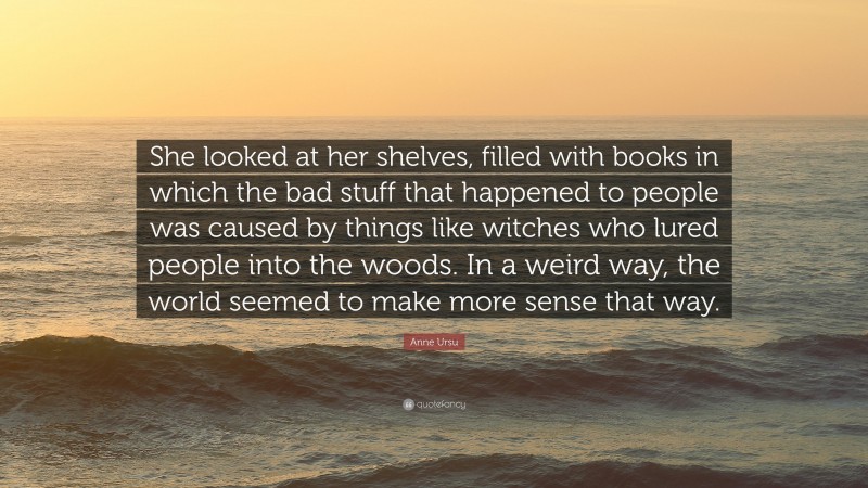 Anne Ursu Quote: “She looked at her shelves, filled with books in which the bad stuff that happened to people was caused by things like witches who lured people into the woods. In a weird way, the world seemed to make more sense that way.”