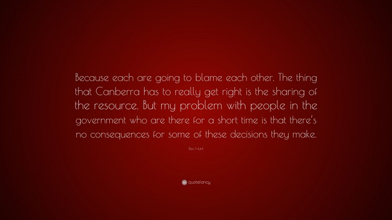 Rex Hunt Quote: “Because each are going to blame each other. The thing that Canberra has to really get right is the sharing of the resource. But my problem with people in the government who are there for a short time is that there’s no consequences for some of these decisions they make.”