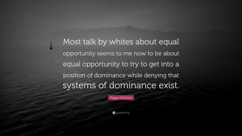 Peggy McIntosh Quote: “Most talk by whites about equal opportunity seems to me now to be about equal opportunity to try to get into a position of dominance while denying that systems of dominance exist.”