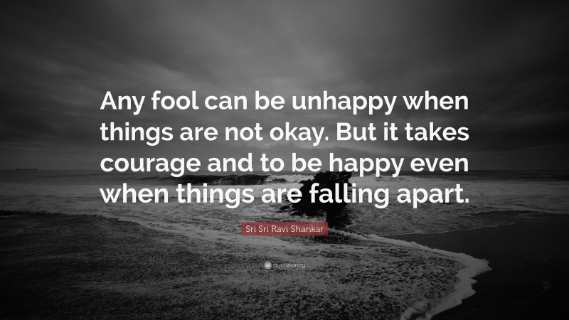 Sri Sri Ravi Shankar Quote: “Any fool can be unhappy when things are not okay. But it takes courage and to be happy even when things are falling apart.”