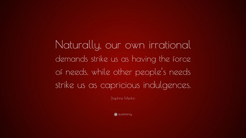 Daphne Merkin Quote: “Naturally, our own irrational demands strike us as having the force of needs, while other people’s needs strike us as capricious indulgences.”