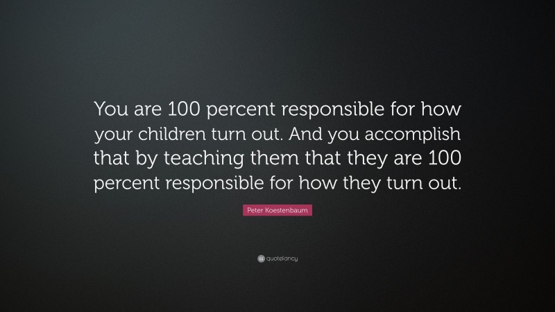 Peter Koestenbaum Quote: “You are 100 percent responsible for how your children turn out. And you accomplish that by teaching them that they are 100 percent responsible for how they turn out.”