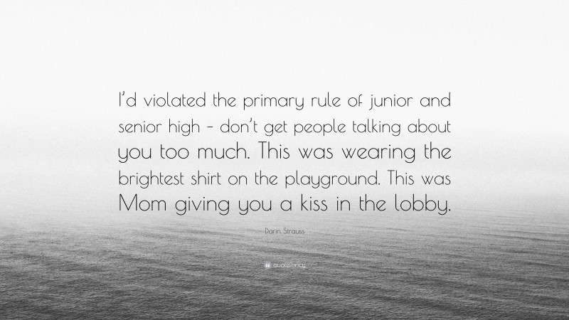 Darin Strauss Quote: “I’d violated the primary rule of junior and senior high – don’t get people talking about you too much. This was wearing the brightest shirt on the playground. This was Mom giving you a kiss in the lobby.”