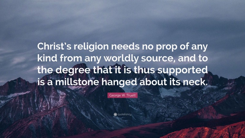 George W. Truett Quote: “Christ’s religion needs no prop of any kind from any worldly source, and to the degree that it is thus supported is a millstone hanged about its neck.”